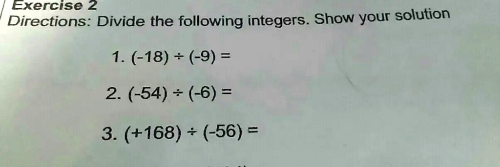Exercise 2
Directions: Divide the following integers. Show your solution
1. (-18) ÷(-9) =
2. (-54) ÷(-6) =
3. (+168) ÷(-56) =