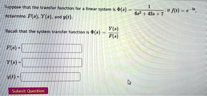 Suppose that the transfer function for a linear system is Phi(s) = frac16s^2 + 43s + 7. If f(t) = e^-5t, determine F(s), Y(s), and y(t).
ewline Recall that the system transfer function is Phi(s) = fracY(s)F(s)
ewline F(s) =
ewline Y(s) =
ewline y(t) =