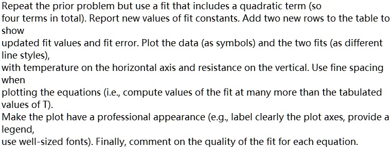 Repeat the prior problem but use a fit that includes a quadratic term (so
four terms in total). Report new values of fit constants. Add two new rows to the table to
show
updated fit values and fit error. Plot the data (as symbols) and the two fits (as different
line styles),
with temperature on the horizontal axis and resistance on the vertical. Use fine spacing
when
plotting the equations (i.e., compute values of the fit at many more than the tabulated
values of T).
Make the plot have a professional appearance (e.g., label clearly the plot axes, provide a
legend,
use well-sized fonts). Finally, comment on the quality of the fit for each equation.