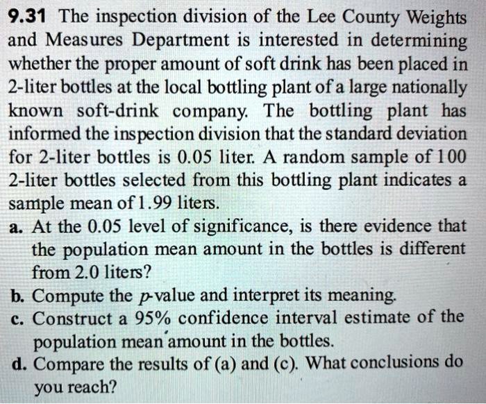 9.31 The inspection division of the Lee County Weights and Measures Department is interested in determining whether the proper amount of soft drink has been placed in 2-liter bottles at the local bottling plant of a large nationally known soft-drink company. The bottling plant has informed the inspection division that the standard deviation for 2-liter bottles is 0.05 liter. A random sample of 100 2-liter bottles selected from this bottling plant indicates a sample mean of 1.99 liters.
a. At the 0.05 level of significance, is there evidence that the population mean amount in the bottles is different from 2.0 liters?
b. Compute the p-value and interpret its meaning.
c. Construct a 95% confidence interval estimate of the population mean amount in the bottles.
d. Compare the results of (a) and (c). What conclusions do you reach?