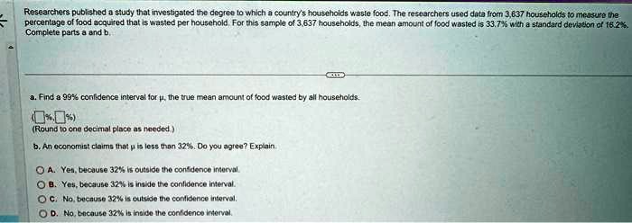 Researchers published a study that investigated the degree to which a country's households waste food. The researchers used data from 3,637 households to measure the percentage of food acquired that is wasted per household. For this sample of 3,637 households, the mean amount of food wasted is 33.7% with a standard deviation of 16.2%. Complete parts a and b.
a. Find a 99% confidence interval for ?, the true mean amount of food wasted by all households.
(%, %)
(Round to one decimal place as needed.)
b. An economist claims that ? is less than 32%. Do you agree? Explain.
A. Yes, because 32% is outside the confidence interval.
B. Yes, because 32% is inside the confidence interval.
C. No, because 32% is outside the confidence interval.
D. No, because 32% is inside the confidence interval.
