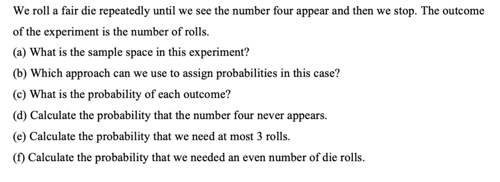 We roll a fair die repeatedly until we see the number four appear and then we stop. The outcome of the experiment is the number of rolls.
(a) What is the sample space in this experiment?
(b) Which approach can we use to assign probabilities in this case?
(c) What is the probability of each outcome?
(d) Calculate the probability that the number four never appears.
(e) Calculate the probability that we need at most 3 rolls.
(f) Calculate the probability that we needed an even number of die rolls.