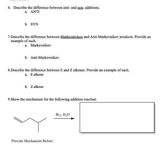 6. Describe the difference between anti- and syn- additions.
a. ANTI
b. SYN
7.Describe the difference between Markovnivkox, and Anti-Markovnikov products. Provide an
example of each.
a. Markovnikov
b. Anti-Markovnikov
8.Describe the difference between E and Z alkenes. Provide an example of each.
a. E alkene
b. Z alkene
9.Show the mechanism for the following addition reaction.
Provide Mechanism Below:
Br2, H2O
