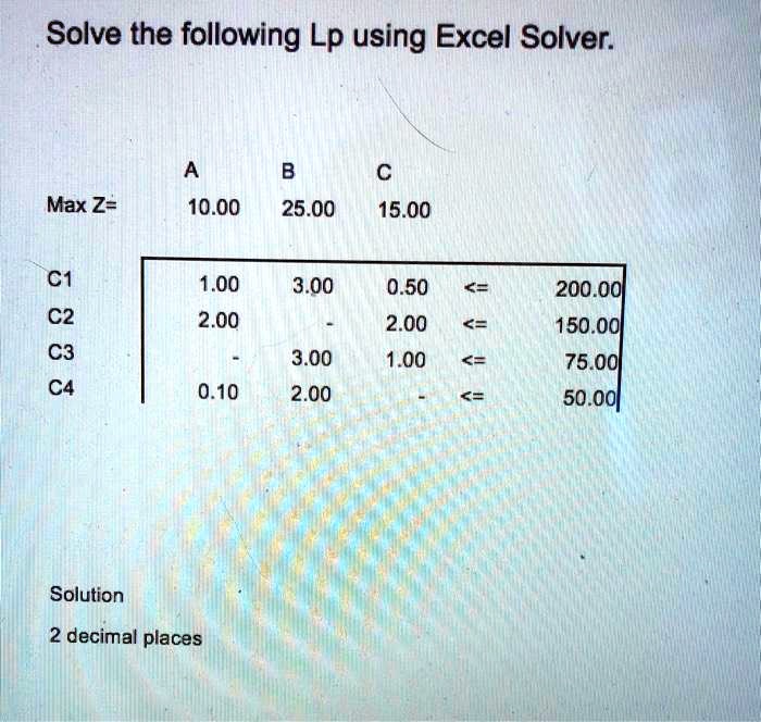 Solve the following Lp using Excel Solver.

	A	B	C
Max Z=	10.00	25.00	15.00

C1	1.00	3.00	0.50	<=	200.00
C2	2.00	-	2.00	<=	150.00
C3	-	3.00	1.00	<=	75.00
C4	0.10	2.00	-	<=	50.00

Solution
2 decimal places