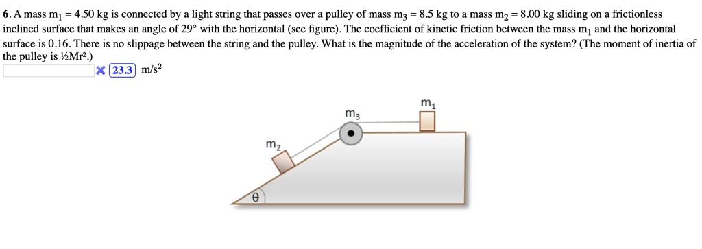 6. A mass m1 = 4.50 kg is connected by a light string that passes over a pulley of mass m3 = 8.5 kg to a mass m2 = 8.00 kg sliding on a frictionless inclined surface that makes an angle of 29° with the horizontal (see figure). The coefficient of kinetic friction between the mass m1 and the horizontal surface is 0.16. There is no slippage between the string and the pulley. What is the magnitude of the acceleration of the system? (The moment of inertia of the pulley is ½Mr².)