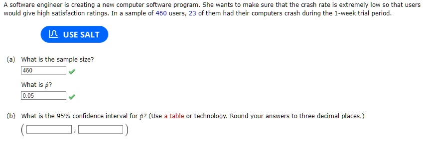 A software engineer is creating a new computer software program. She wants to make sure that the crash rate is extremely low so that users
would give high satisfaction ratings. In a sample of 460 users, 23 of them had their computers crash during the 1-week trial period.
USE SALT
(a) What is the sample size?
460
What is p̂?
0.05
(b) What is the 95% confidence interval for $\hat{p}$? (Use a table or technology. Round your answers to three decimal places.)
