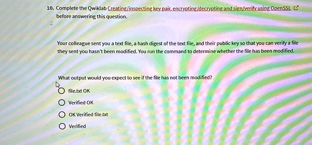 10. Complete the Qwiklab Creating/inspecting key pair, encrypting/decrypting and sign/verify using OpenSSL
before answering this question.
Your colleague sent you a text file, a hash digest of the text file, and their public key so that you can verify a file
they sent you hasn't been modified. You run the command to determine whether the file has been modified.
What output would you expect to see if the file has not been modified?
file.txt OK
Verified OK
OK Verified file.txt
Verified