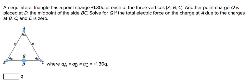 An equilateral triangle has a point charge +1.30q at each of the three vertices (A, B, C). Another point charge Q is placed at D, the midpoint of the side BC. Solve for Q if the total electric force on the charge at A due to the charges at B, C, and D is zero.

where qA = qB = qC = +1.30q.