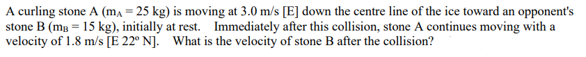 A curling stone A (mA = 25 kg) is moving at 3.0 m/s [E] down the centre line of the ice toward an opponent's stone B (mB = 15 kg), initially at rest. Immediately after this collision, stone A continues moving with a velocity of 1.8 m/s [E 22° N]. What is the velocity of stone B after the collision?