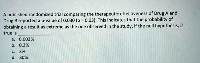 A published randomized trial comparing the therapeutic effectiveness of Drug A and Drug B reported a p-value of 0.030 (p = 0.03). This indicates that the probability of obtaining a result as extreme as the one observed in the study, if the null hypothesis, is true is .
a. 0.003%
b. 0.3%
c. 3%
d. 30%