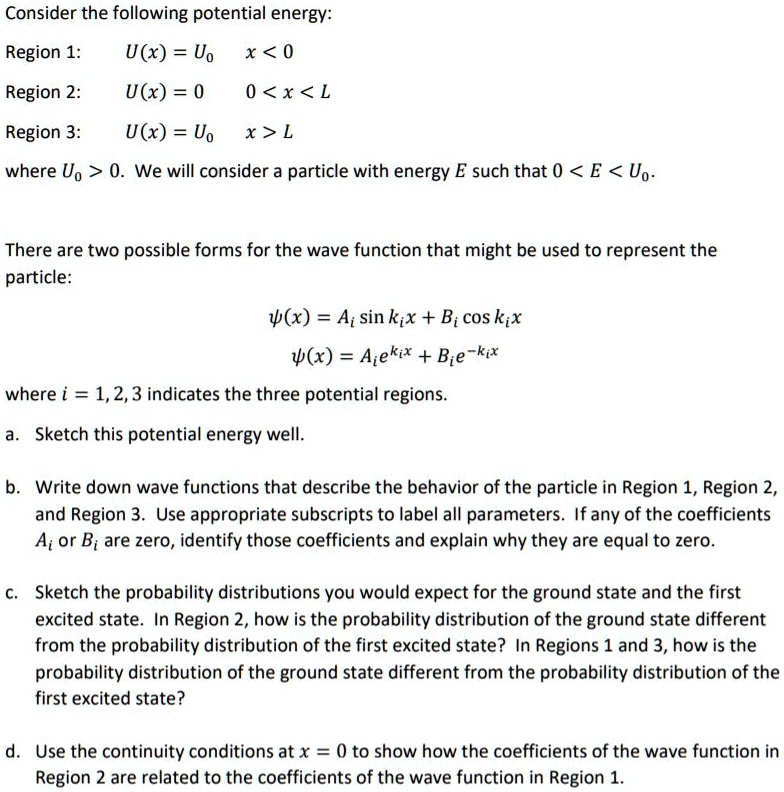 Consider the following potential energy:
Region 1: U(x) = U0 x < 0
Region 2: U(x) = 0 0 < x < L
Region 3: U(x) = U0 x > L
where U0 > 0. We will consider a particle with energy E such that 0 < E < U0.
There are two possible forms for the wave function that might be used to represent the particle:
?(x) = Ai sin kix + Bi cos kix
?(x) = Ai e^kix + Bi e^-kix
where i = 1, 2, 3 indicates the three potential regions.
a. Sketch this potential energy well.
b. Write down wave functions that describe the behavior of the particle in Region 1, Region 2, and Region 3. Use appropriate subscripts to label all parameters. If any of the coefficients Ai or Bi are zero, identify those coefficients and explain why they are equal to zero.
c. Sketch the probability distributions you would expect for the ground state and the first excited state. In Region 2, how is the probability distribution of the ground state different from the probability distribution of the first excited state? In Regions 1 and 3, how is the probability distribution of the ground state different from the probability distribution of the first excited state?
d. Use the continuity conditions at x = 0 to show how the coefficients of the wave function in Region 2 are related to the coefficients of the wave function in Region 1.