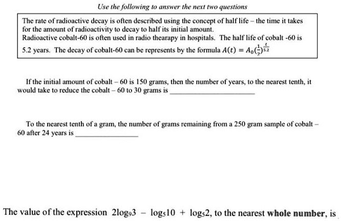 Use the following to answer the next two questions

The rate of radioactive decay is often described using the concept of half life – the time it takes for the amount of radioactivity to decay to half its initial amount.
Radioactive cobalt-60 is often used in radio thearapy in hospitals. The half life of cobalt -60 is 5.2 years. The decay of cobalt-60 can be represents by the formula A(t) = A0(1/2)^(t/5.2)

If the initial amount of cobalt – 60 is 150 grams, then the number of years, to the nearest tenth, it would take to reduce the cobalt – 60 to 30 grams is 

To the nearest tenth of a gram, the number of grams remaining from a 250 gram sample of cobalt – 60 after 24 years is 

The value of the expression 2log9 3 – log5 10 + log5 2, to the nearest whole number, is