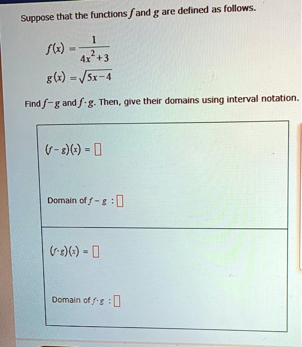 Suppose that the functions f and g are defined as follows.

f(x) = 1 / (4x^2 + 3)
g(x) = sqrt(5x - 4)

Find f - g and f * g. Then, give their domains using interval notation.

(f - g)(x) = [ ]

Domain of f - g : [ ]

(f * g)(x) = [ ]

Domain of f * g : [ ]