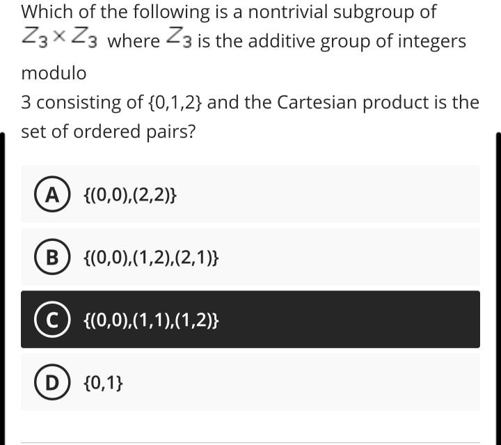 Which of the following is a nontrivial subgroup of Z3 × Z3 where Z3 is the additive group of integers modulo 3 consisting of 0,1,2 and the Cartesian product is the set of ordered pairs?
A (0,0),(2,2)
B (0,0),(1,2),(2,1)
C (0,0),(1,1),(1,2)
D 0,1