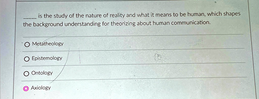 is the study of the nature of reality and what it means to be human, which shapes
the background understanding for theorizing about human communication.
O Metatheology
Epistemology
O Ontology
Axiology