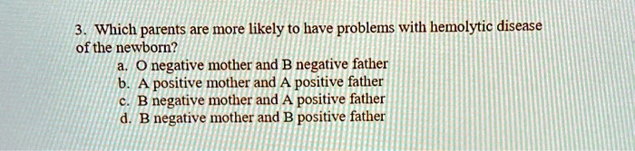 3. Which parents are more likely to have problems with hemolytic disease of the newborn?
a. O negative mother and B negative father
b. A positive mother and A positive father
c. B negative mother and A positive father
d. B negative mother and B positive father