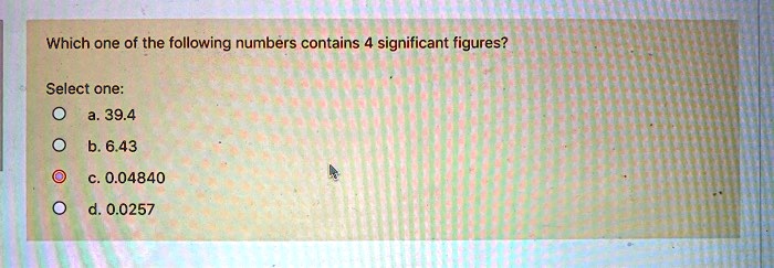Which one of the following numbers contains 4 significant figures?

Select one:
a. 39.4
b. 6.43
c. 0.04840
d. 0.0257