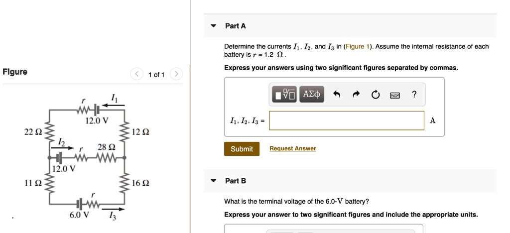 Part A Determine the currents I1, I2, and I3 in (Figure 1). Assume the internal resistance of each battery is r = 1.2 ?. Express your answers using two significant figures separated by commas. I1, I2, I3 = A Part B What is the terminal voltage of the 6.0-V battery? Express your answer to two significant figures and include the appropriate units.