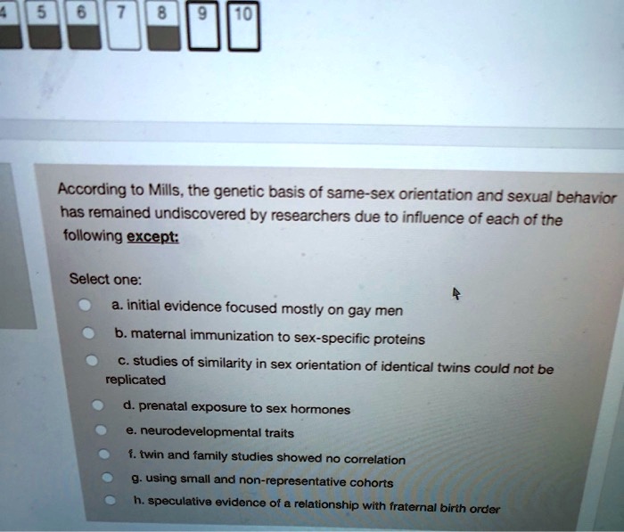 According to Mills, the genetic basis of same-sex orientation and sexual behavior has remained undiscovered by researchers due to influence of each of the following except:
Select one:
a. initial evidence focused mostly on gay men
b. maternal immunization to sex-specific proteins
c. studies of similarity in sex orientation of identical twins could not be replicated
d. prenatal exposure to sex hormones
e. neurodevelopmental traits
f. twin and family studies showed no correlation
g. using small and non-representative cohorts
h. speculative evidence of a relationship with fraternal birth order
