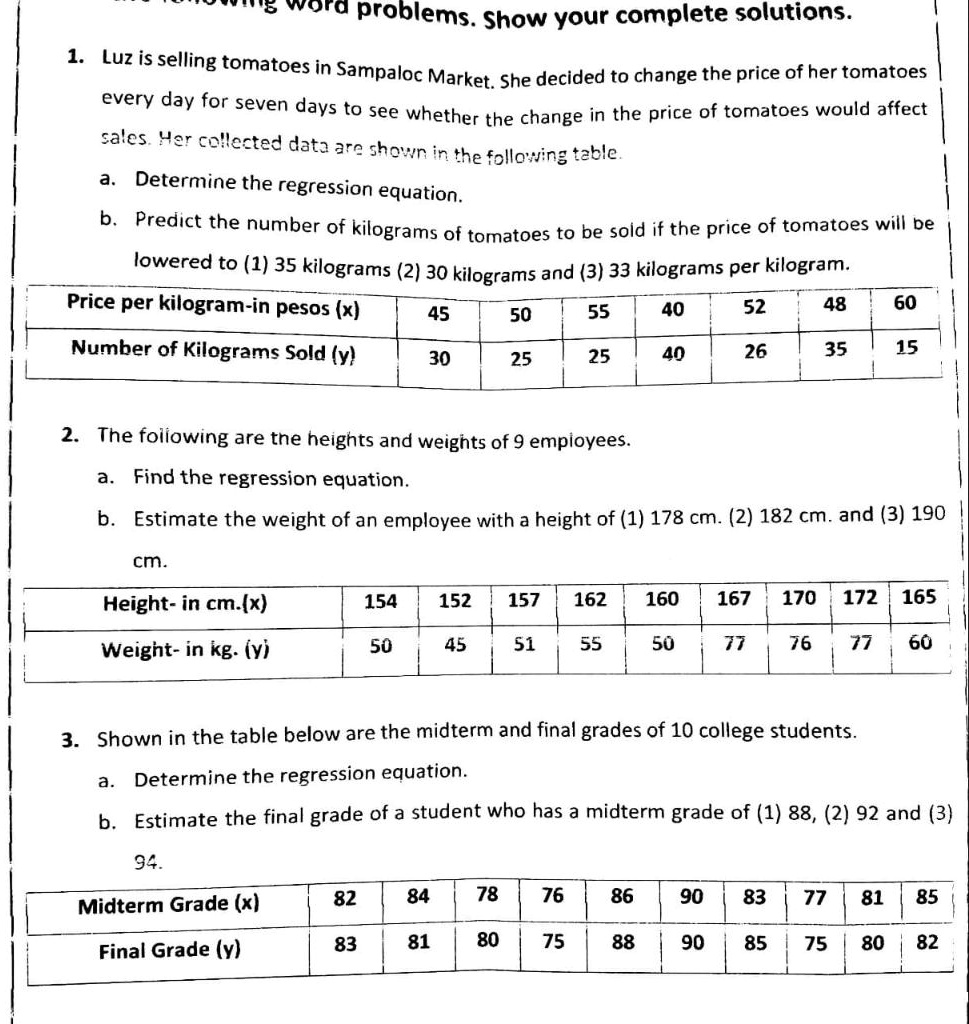 Word problems. Show your complete solutions.

1. Luz is selling tomatoes in Sampaloc Market. She decided to change the price of her tomatoes every day for seven days to see whether the change in the price of tomatoes would affect sales. Her collected data are shown in the following table.
a. Determine the regression equation.
b. Predict the number of kilograms of tomatoes to be sold if the price of tomatoes will be lowered to (1) 35 kilograms (2) 30 kilograms and (3) 33 kilograms per kilogram.

Price per kilogram-in pesos (x) | 45 | 50 | 55 | 40 | 52 | 48 | 60
Number of Kilograms Sold (y) | 30 | 25 | 25 | 40 | 26 | 35 | 15

2. The following are the heights and weights of 9 employees.
a. Find the regression equation.
b. Estimate the weight of an employee with a height of (1) 178 cm. (2) 182 cm. and (3) 190 cm.

Height- in cm.(x) | 154 | 152 | 157 | 162 | 160 | 167 | 170 | 172 | 165
Weight- in kg. (y) | 50 | 45 | 51 | 55 | 50 | 77 | 76 | 77 | 60

3. Shown in the table below are the midterm and final grades of 10 college students.
a. Determine the regression equation.
b. Estimate the final grade of a student who has a midterm grade of (1) 88, (2) 92 and (3) 94.

Midterm Grade (x) | 82 | 84 | 78 | 76 | 86 | 90 | 83 | 77 | 81 | 85
Final Grade (y) | 83 | 81 | 80 | 75 | 88 | 90 | 85 | 75 | 80 | 82