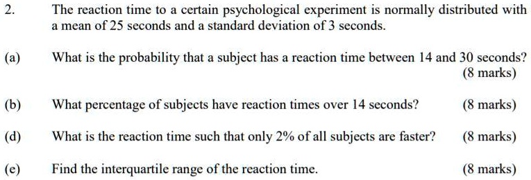2. The reaction time to a certain psychological experiment is normally distributed with a mean of 25 seconds and a standard deviation of 3 seconds.
(a) What is the probability that a subject has a reaction time between 14 and 30 seconds?
(b) What percentage of subjects have reaction times over 14 seconds?
(d) What is the reaction time such that only 2% of all subjects are faster?
(e) Find the interquartile range of the reaction time.