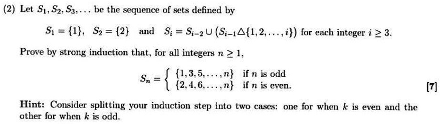 Let S1, S2, S3, dots be the sequence of sets defined by S1 = 1, S2 = 2 and Si = Si-2 cup (Si-1 	riangle 1, 2, dots, i) for each integer i ge 3. Prove by strong induction that, for all integers n ge 1, Sn = egincases1, 3, 5, dots, n    	extif  n 	ext is odd 2, 4, 6, dots, n    	extif  n 	ext is even endcases Hint: Consider splitting your induction step into two cases: one for when k is even and the other for when k is odd.