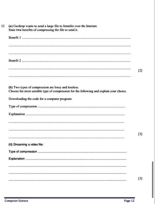 12 (a) Gurdeep wants to send a large file to Jennifer over the Internet.
State two benefits of compressing the file to send it.
Benefit 1
Benefit 2
(b) Two types of compression are lossy and lossless.
Choose the most suitable type of compression for the following and explain your choice.
Downloading the code for a computer program:
Type of compression
Explanation
(ii) Streaming a video file:
Type of compression
Explanation
Computer Science
Page 12
[2]
[3]
[3]