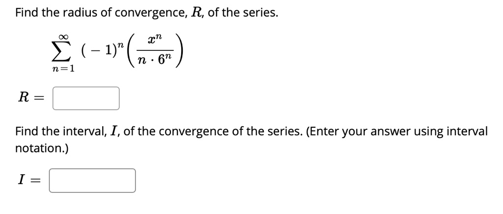Find the radius of convergence, (R), of the series.
(sumn=1^infty (-1)^n left( fracx^nn cdot 6^n ight))
(R = underlineqquad)
Find the interval, (I), of the convergence of the series. (Enter your answer using interval notation.)
(I = underlineqquad)