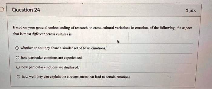 Question 24
1 pts
Based on your general understanding of research on cross-cultural variations in emotion, of the following, the aspect
that is most different across cultures is
whether or not they share a similar set of basic emotions.
how particular emotions are experienced.
how particular emotions are displayed.
how well they can explain the circumstances that lead to certain emotions.