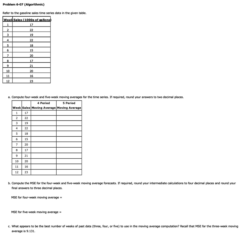 Problem 6-07 (Algorithmic)
Refer to the gasoline sales time series data in the given table.
Week Sales (1000s of gallons
1	17
2	22
3	19
4	22
5	18
6	15
7	20
8	17
9	21
10	20
11	16
12	23
a. Compute four-week and five-week moving averages for the time series. If required, round your answers to two decimal places.
4 Period
5 Period
Week Sales Moving Average Moving Average
1	17
2	22
3	19
4	22
5	18
6	15
7	20
8	17
9	21
10	20
11	16
12	23
b. Compute the MSE for the four-week and five-week moving average forecasts. If required, round your intermediate calculations to four decimal places and round your
final answers to three decimal places.
MSE for four-week moving average =
MSE for five-week moving average =
c. What appears to be the best number of weeks of past data (three, four, or five) to use in the moving average computation? Recall that MSE for the three-week moving
average is 9.131.