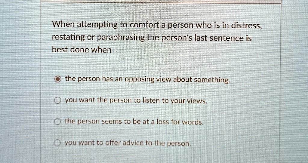 When attempting to comfort a person who is in distress,
restating or paraphrasing the person's last sentence is
best done when
the person has an opposing view about something.
? you want the person to listen to your views.
the person seems to be at a loss for words.
you want to offer advice to the person.