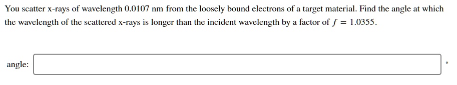 You scatter x-rays of wavelength 0.0107 nm from the loosely bound electrons of a target material. Find the angle at which the wavelength of the scattered x-rays is longer than the incident wavelength by a factor of f = 1.0355.
angle: