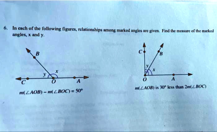 6. In each of the following figures, relationships among marked angles are given. Find the measure of the marked
angles, x and y.
C
B
x
y
O
A
m(?AOB) - m(?BOC) = 50°
C
B
y
x
O
A
m(?AOB) is 30° less than 2m(?BOC)