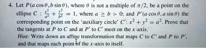 Let P(a cos ?, b sin ?), where ? is not a multiple of ?/2, be a point on the ellipse C : x^2/a^2 + y^2/b^2 = 1, where a ? b > 0; and P' (a cos ?, a sin ?) the corresponding point on the 'auxiliary circle' C' : x^2 + y^2 = a^2. Prove that the tangents at P to C and at P' to C' meet on the x-axis. Hint: Write down an affine transformation that maps C to C' and P to P', and that maps each point of the x-axis to itself.