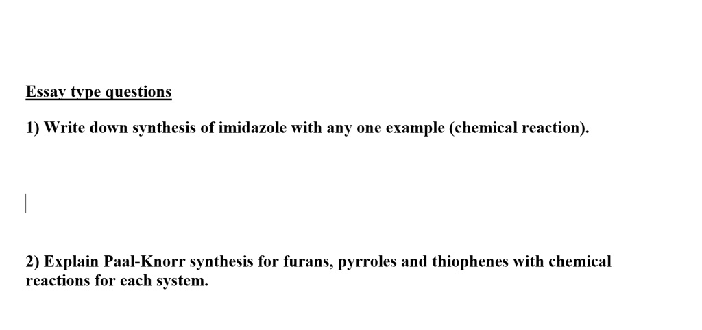 Essay type questions
1) Write down synthesis of imidazole with any one example (chemical reaction).
2) Explain Paal-Knorr synthesis for furans, pyrroles and thiophenes with chemical
reactions for each system.