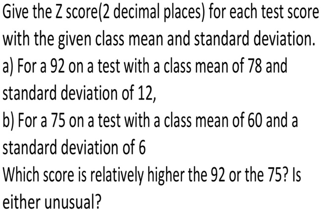 Give the Z score(2 decimal places) for each test score with the given class mean and standard deviation. a) For a 92 on a test with a class mean of 78 and standard deviation of 12, b) For a 75 on a test with a class mean of 60 and a standard deviation of 6 Which score is relatively higher the 92 or the 75? Is either unusual?