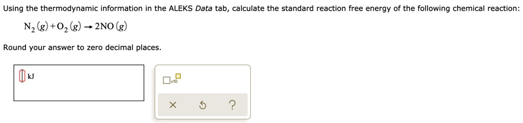 Using the thermodynamic information in the ALEKS Data tab, calculate the standard reaction free energy of the following chemical reaction:
N2 (g) + O2 (g) ? 2NO (g)
Round your answer to zero decimal places.
