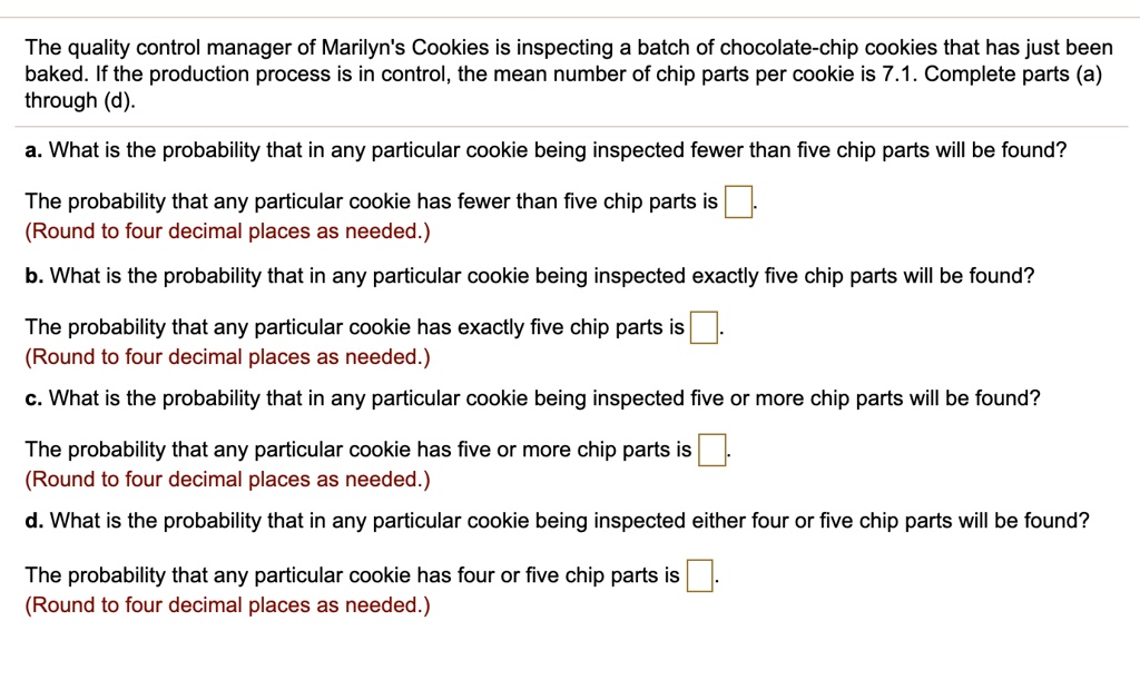 The quality control manager of Marilyn's Cookies is inspecting a batch of chocolate-chip cookies that has just been baked. If the production process is in control, the mean number of chip parts per cookie is 7.1. Complete parts (a) through (d).
a. What is the probability that in any particular cookie being inspected fewer than five chip parts will be found?
The probability that any particular cookie has fewer than five chip parts is .
(Round to four decimal places as needed.)
b. What is the probability that in any particular cookie being inspected exactly five chip parts will be found?
The probability that any particular cookie has exactly five chip parts is .
(Round to four decimal places as needed.)
c. What is the probability that in any particular cookie being inspected five or more chip parts will be found?
The probability that any particular cookie has five or more chip parts is .
(Round to four decimal places as needed.)
d. What is the probability that in any particular cookie being inspected either four or five chip parts will be found?
The probability that any particular cookie has four or five chip parts is .
(Round to four decimal places as needed.)