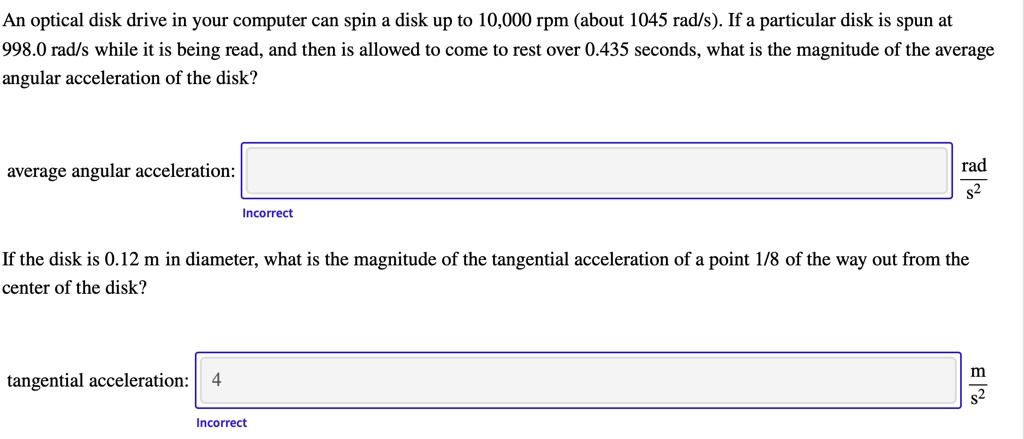 An optical disk drive in your computer can spin a disk up to 10,000 rpm (about 1045 rad/s). If a particular disk is spun at 998.0 rad/s while it is being read, and then is allowed to come to rest over 0.435 seconds, what is the magnitude of the average angular acceleration of the disk?

average angular acceleration: rad/s^2

If the disk is 0.12 m in diameter, what is the magnitude of the tangential acceleration of a point 1/8 of the way out from the center of the disk?

tangential acceleration: m/s^2