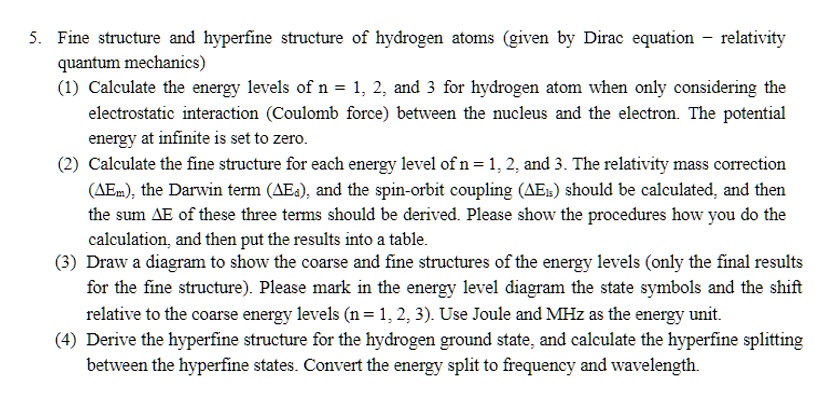 5. Fine structure and hyperfine structure of hydrogen atoms (given by Dirac equation - relativity
quantum mechanics)
(1) Calculate the energy levels of n = 1, 2, and 3 for hydrogen atom when only considering the
electrostatic interaction (Coulomb force) between the nucleus and the electron. The potential
energy at infinite is set to zero.
(2) Calculate the fine structure for each energy level of n = 1, 2, and 3. The relativity mass correction
(Δ Em), the Darwin term (Δ Ea), and the spin-orbit coupling (Δ Els) should be calculated, and then
the sum Δ E of these three terms should be derived. Please show the procedures how you do the
calculation, and then put the results into a table.
(3) Draw a diagram to show the coarse and fine structures of the energy levels (only the final results
for the fine structure). Please mark in the energy level diagram the state symbols and the shift
relative to the coarse energy levels (n = 1, 2, 3). Use Joule and MHz as the energy unit.
(4) Derive the hyperfine structure for the hydrogen ground state, and calculate the hyperfine splitting
between the hyperfine states. Convert the energy split to frequency and wavelength.