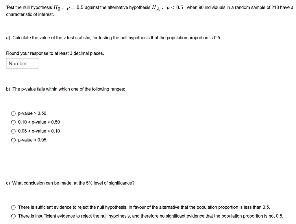 Test the null hypothesis H0 : p = 0.5 against the alternative hypothesis HA : p < 0.5 , when 90 individuals in a random sample of 218 have a characteristic of interest.

a) Calculate the value of the z test statistic, for testing the null hypothesis that the population proportion is 0.5.

Round your response to at least 3 decimal places.

b) The p-value falls within which one of the following ranges:

p-value > 0.50
0.10 < p-value < 0.50
0.05 < p-value < 0.10
p-value < 0.05

c) What conclusion can be made, at the 5% level of significance?

There is sufficient evidence to reject the null hypothesis, in favour of the alternative that the population proportion is less than 0.5.
There is insufficient evidence to reject the null hypothesis, and therefore no significant evidence that the population proportion is not 0.5.