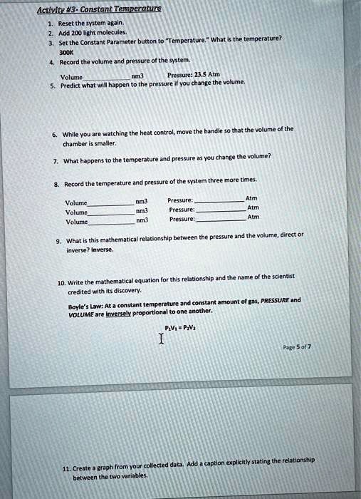Activity #3- Constant Temperature
1. Reset the system again.
2. Add 200 light molecules.
3. Set the Constant Parameter button to "Temperature." What is the temperature?
300K
4. Record the volume and pressure of the system.
Volume  nm3 Pressure: 23.5 Atm
5. Predict what will happen to the pressure if you change the volume.

6. While you are watching the heat control, move the handle so that the volume of the chamber is smaller.
7. What happens to the temperature and pressure as you change the volume?
8. Record the temperature and pressure of the system three more times.
Volume  nm3 Pressure:  Atm
Volume  nm3 Pressure:  Atm
Volume  nm3 Pressure:  Atm
9. What is this mathematical relationship between the pressure and the volume, direct or inverse? Inverse.

10. Write the mathematical equation for this relationship and the name of the scientist credited with its discovery.
Boyle's Law: At a constant temperature and constant amount of gas, PRESSURE and VOLUME are inversely proportional to one another.
P1V1 = P2V2

11. Create a graph from your collected data. Add a caption explicitly stating the relationship between the two variables.