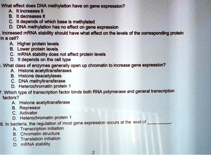 What effect does DNA methylation have on gene expression?
A. It increases it
B. It decreases it
C. It depends of which base is methylated
D. DNA methylation has no effect on gene expression
Increased mRNA stability should have what effect on the levels of the corresponding protein
in a cell?
A. Higher protein levels
B. Lower protein levels
C. mRNA stability does not affect protein levels
D. It depends on the cell type
What class of enzymes generally open up chromatin to increase gene expression?
A. Histone acetyltransferases
B. Histone deacetylases
C. DNA methyltransferase
D. Heterochromatin protein 1
Which type of transcription factor binds both RNA polymerase and general transcription
factors?
A. Histone acetyltransferase
B. Repressor
C. Activator
D. Heterochromatin protein 1
In bacteria, the regulation of most gene expression occurs at the level of
A. Transcription initiation
B. Chromatin structure
C. Translation initiation
D. mRNA stability