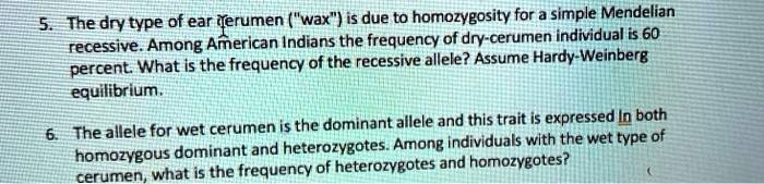 5. The dry type of ear cerumen ("wax") is due to homozygosity for a simple Mendelian
recessive. Among American Indians the frequency of dry-cerumen individual is 60
percent. What is the frequency of the recessive allele? Assume Hardy-Weinberg
equilibrium.

6. The allele for wet cerumen is the dominant allele and this trait is expressed in both
homozygous dominant and heterozygotes. Among individuals with the wet type of
cerumen, what is the frequency of heterozygotes and homozygotes?