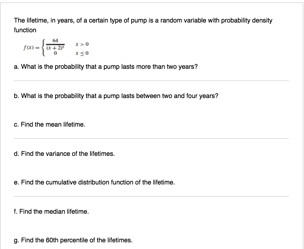 The lifetime, in years, of a certain type of pump is a random variable with probability density
function
eginequation*
f(x) = egincases
frac64(x+2)^3     x > 0     x leq 0
endcases
endequation*
a. What is the probability that a pump lasts more than two years?
b. What is the probability that a pump lasts between two and four years?
c. Find the mean lifetime.
d. Find the variance of the lifetimes.
e. Find the cumulative distribution function of the lifetime.
f. Find the median lifetime.
g. Find the 60th percentile of the lifetimes.