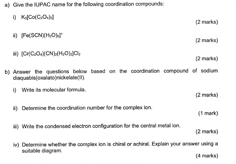 a) Give the IUPAC name for the following coordination compounds:
i) K3[Co(C2O4)3]
ii) [Fe(SCN)(H2O)5]+
iii) [Cr(C2O4)(CN)2(H2O)2]Cl2
b) Answer the questions below based on the coordination compound of sodium diaquabis(oxalato)nickelate(II).
i) Write its molecular formula.
ii) Determine the coordination number for the complex ion.
iii) Write the condensed electron configuration for the central metal ion.
iv) Determine whether the complex ion is chiral or achiral. Explain your answer using a suitable diagram.