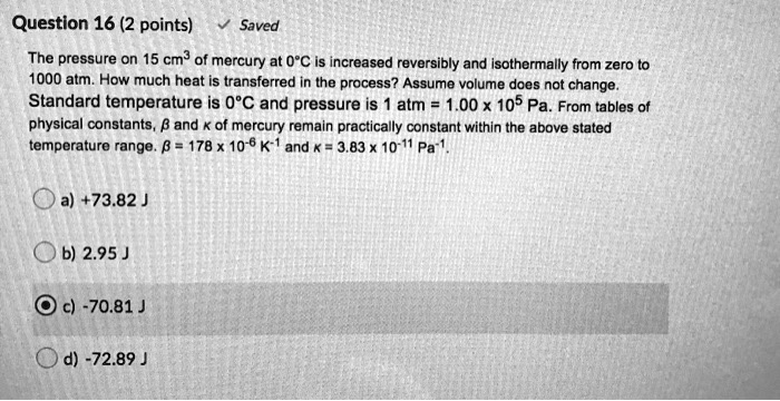 The pressure on 15 cm³ of mercury at 0°C is increased reversibly and isothermally from zero to 1000 atm. How much heat is transferred in the process? Assume volume does not change. Standard temperature is 0°C and pressure is 1 atm = 1.00 x 10? Pa. From tables of physical constants, ? and ? of mercury remain practically constant within the above stated temperature range. ? = 178 x 10?? K?¹ and ? = 3.83 x 10?¹¹ Pa?¹.
a) +73.82 J
b) 2.95 J
c) -70.81 J
d) -72.89 J