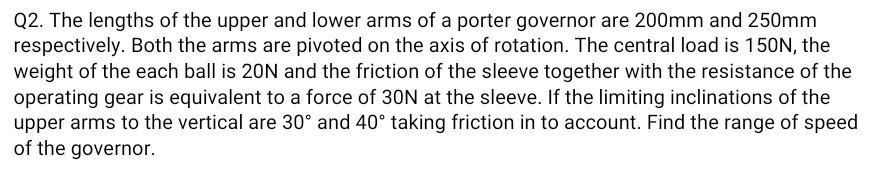 Q2. The lengths of the upper and lower arms of a porter governor are 200 mm and 250 mm respectively. Both the arms are pivoted on the axis of rotation. The central load is 150 N , the weight of the each ball is 20 N and the friction of the sleeve together with the resistance of the operating gear is equivalent to a force of 30 N at the sleeve. If the limiting inclinations of the upper arms to the vertical are 30^∘ and 40^∘ taking friction in to account. Find the range of speed of the governor.