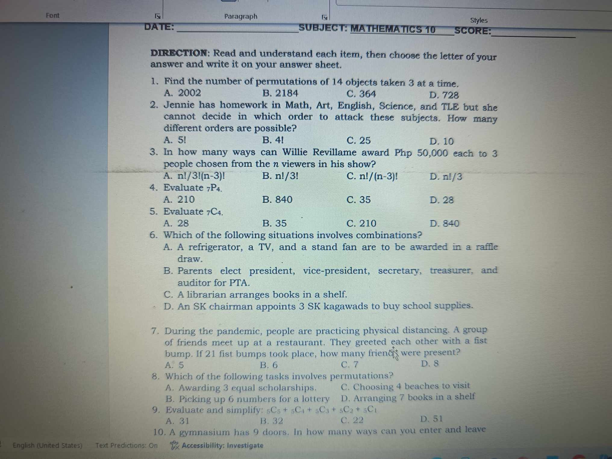Font
|y
Paragraph
|s
Styles
DA?IE:
SUBJECT: MATHEWATICS 10
SCORE:
DIRECTION: Read and understand each item, then choose the letter of your answer and write it on your answer sheet.
1. Find the number of permutations of 14 objects taken 3 at a time.
A. 2002
B. 2184
C. 364
D. 728
2. Jennie has homework in Math, Art, English, Science, and TLE but she cannot decide in which order to attack these subjects. How many different orders are possible?
A. 5 !
B. 4 !
C. 25
D. 10
3. In how many ways can Willie Revillame award Php 50,000 each to 3 people chosen from the n viewers in his show?
A. n ! / 3 !(n-3) !
B. n ! / 3 !
C. n ! /(n-3) !
D. nl / 3
4. Evaluate 7P4.
A. 210
B. 840
C. 35
D. 28
5. Evaluate 7C4.
A. 28
B. 35
C. 210
D. 840
6. Which of the following situations involves combinations?
A. A refrigerator, a TV, and a stand fan are to be awarded in a raffle draw.
B. Parents elect president, vice-president, secretary, treasurer, and auditor for PTA.
C. A librarian arranges books in a shelf.
D. An SK chairman appoints 3 SK kagawads to buy school supplies.
7. During the pandemic, people are practicing physical distancing. A group of friends meet up at a restaurant. They greeted each other with a fist bump. If 21 fist bumps took place, how many frienc ^+were present?
A. 5
B. 6
C. 7
D. 8
8. Which of the following tasks involves permutations?
A. Awarding 3 equal scholarships.
C. Choosing 4 beaches to visit
B. Picking up 6 numbers for a lottery
D. Arranging 7 books in a shelf
9. Evaluate and simplify: 5 C5+5C4+5C3+5C2+5C1
A. 31
B. 32
C. 22
D. 51
10. A gymnasium has 9 doors. In how many ways can you enter and leave
English (United States)
Text Predictions: On
Accessibility: Investigate