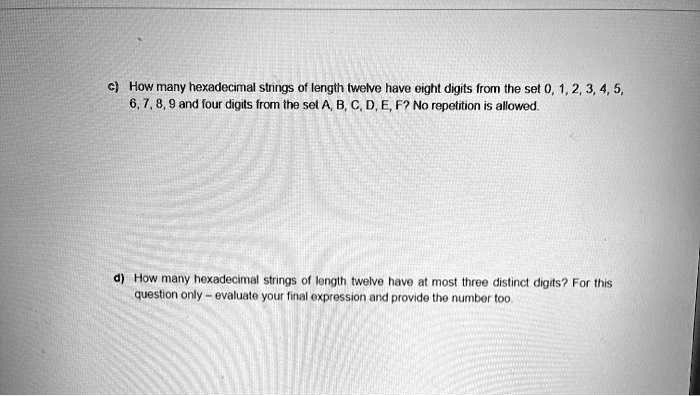 c) How many hexadecimal strings of length twelve have eight digits from the set 0, 1, 2, 3, 4, 5, 6, 7, 8, 9 and four digits from the set A, B, C, D, E, F? No repetition is allowed.

d) How many hexadecimal strings of length twelve have at most three distinct digits? For this question only - evaluate your final expression and provide the number too.